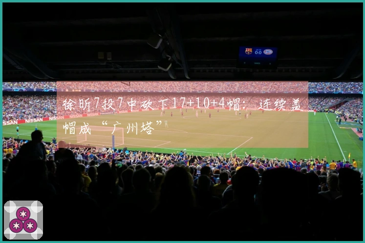 徐昕7投7中砍下17+10+4帽：连续盖帽成“广州塔”