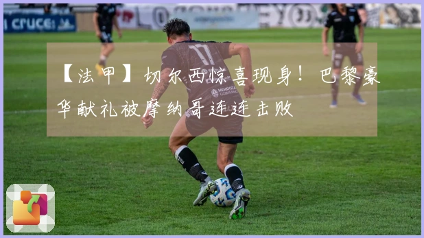 【法甲】切尔西惊喜现身！巴黎豪华献礼被摩纳哥连连击败