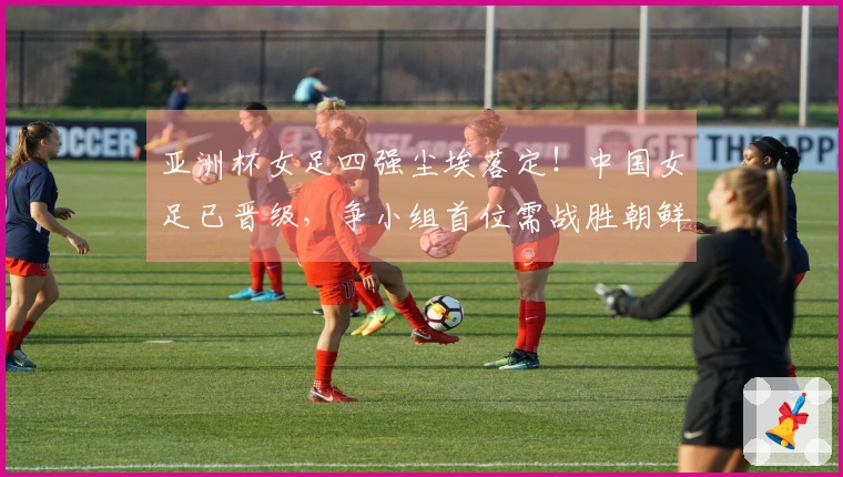 亚洲杯女足四强尘埃落定！中国女足已晋级，争小组首位需战胜朝鲜