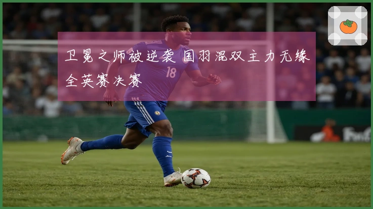 卫冕之师被逆袭 国羽混双主力无缘全英赛决赛