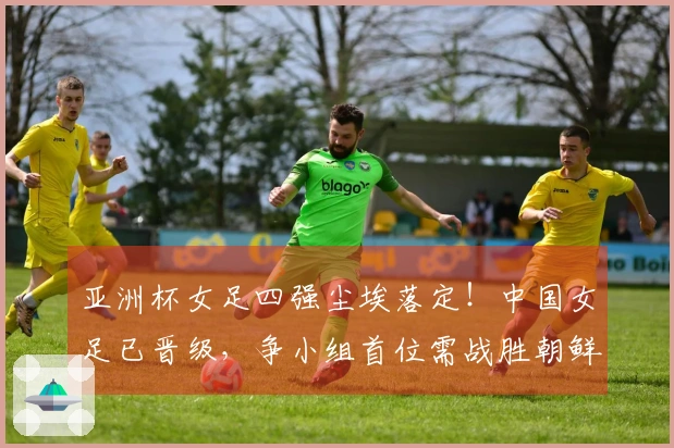 亚洲杯女足四强尘埃落定！中国女足已晋级，争小组首位需战胜朝鲜