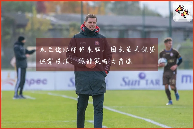 米兰德比即将来临，国米虽具优势但需谨慎：稳健策略为首选