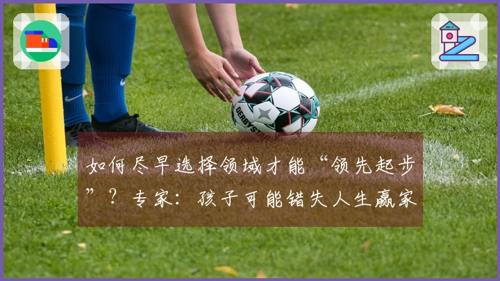 如何尽早选择领域才能“领先起步”？专家：孩子可能错失人生赢家之机