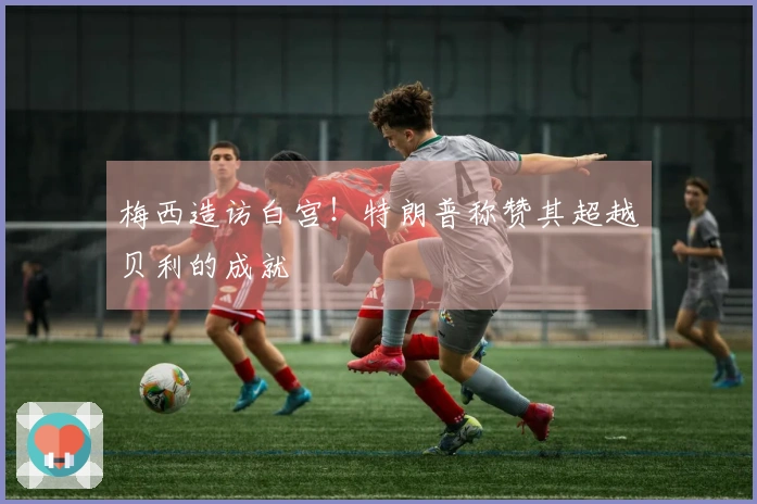 梅西造访白宫！特朗普称赞其超越贝利的成就