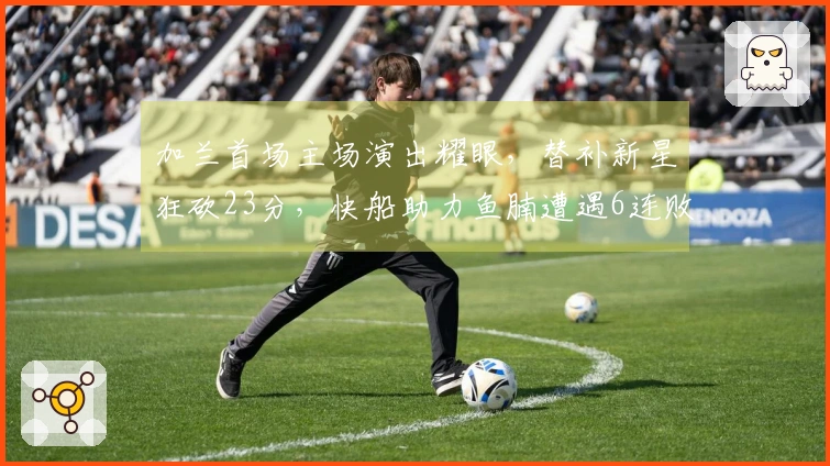 加兰首场主场演出耀眼，替补新星狂砍23分，快船助力鱼腩遭遇6连败