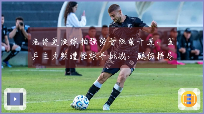 老将更换球拍强势晋级前十五，国乒主力频遭怪球手挑战，腿伤拼尽全力险胜五局