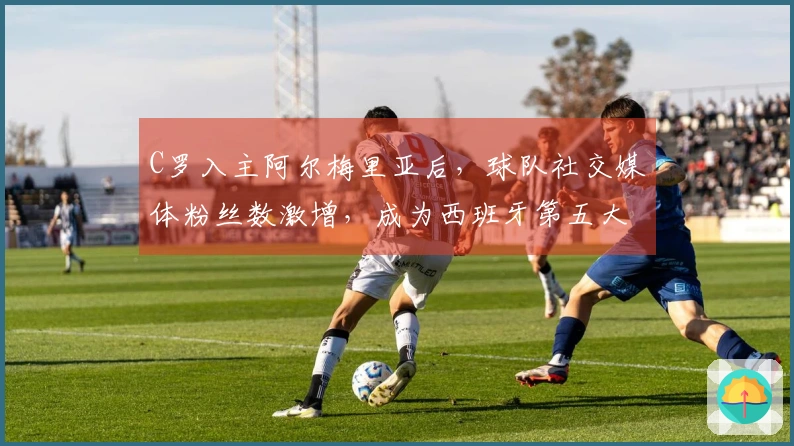 C罗入主阿尔梅里亚后，球队社交媒体粉丝数激增，成为西班牙第五大俱乐部