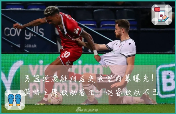 男篮逆袭胜利后更衣室内幕曝光！篮协主席激动落泪：赵睿激动不已