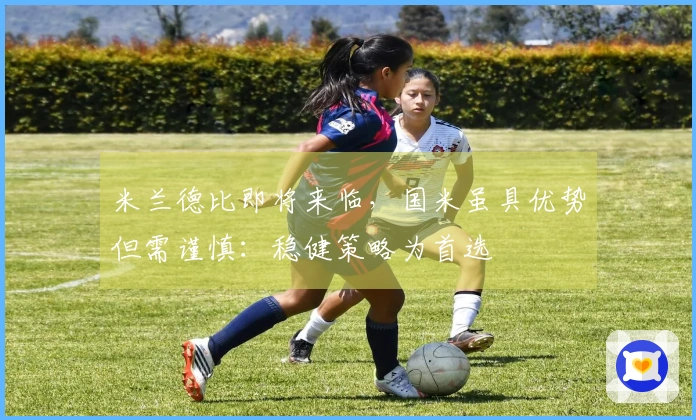 米兰德比即将来临，国米虽具优势但需谨慎：稳健策略为首选