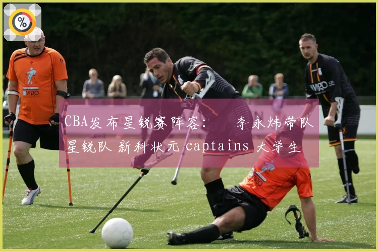 CBA发布星锐赛阵容：偰李永炜带队星锐队 新科状元 captains 大学生联队