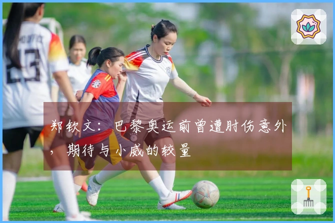郑钦文：巴黎奥运前曾遭肘伤意外，期待与小威的较量