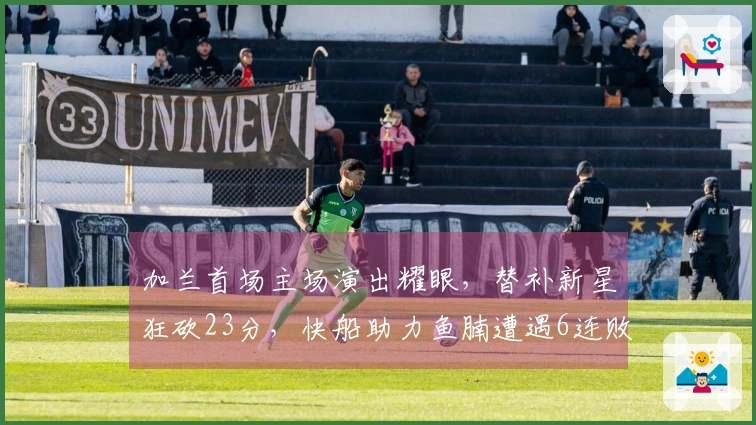 加兰首场主场演出耀眼，替补新星狂砍23分，快船助力鱼腩遭遇6连败