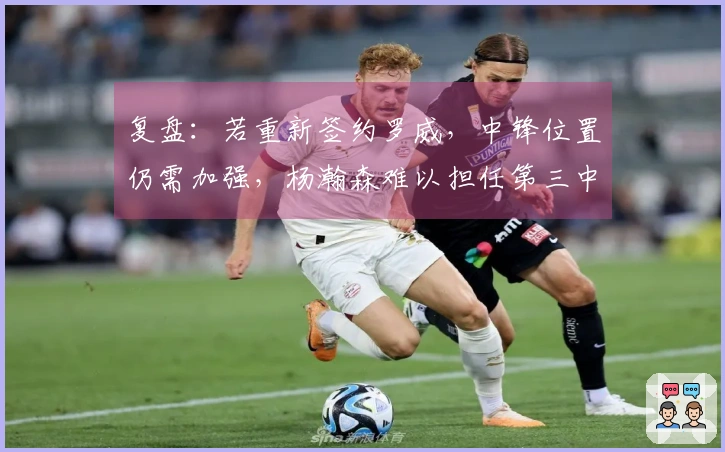 复盘：若重新签约罗威，中锋位置仍需加强，杨瀚森难以担任第三中锋