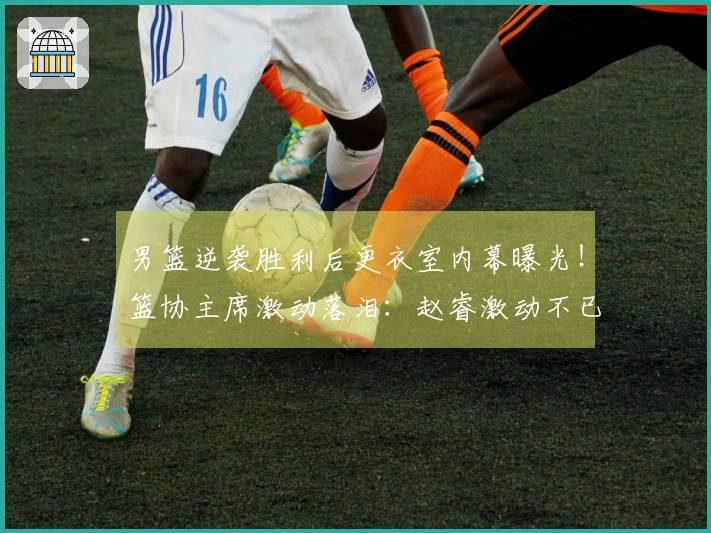 男篮逆袭胜利后更衣室内幕曝光！篮协主席激动落泪：赵睿激动不已