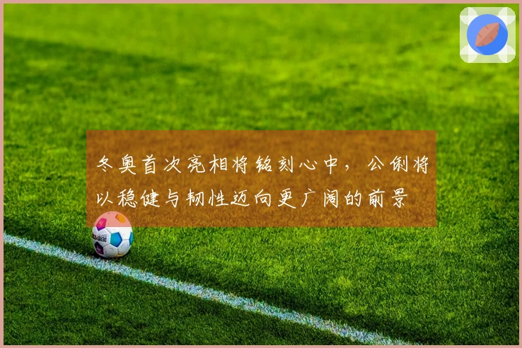 冬奥首次亮相将铭刻心中，公俐将以稳健与韧性迈向更广阔的前景