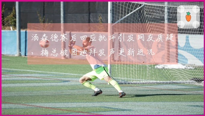 汤森德赛后回应批评引发网友质疑，梅总被困迪拜发声更新近况