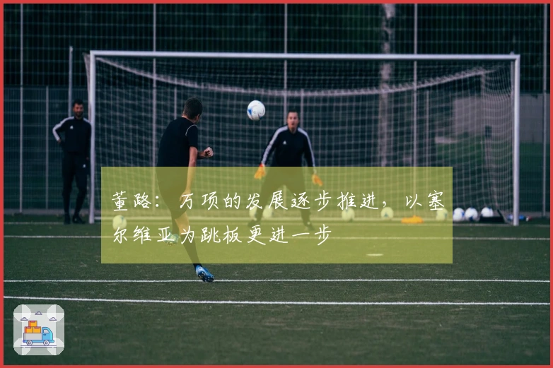 董路：万项的发展逐步推进，以塞尔维亚为跳板更进一步