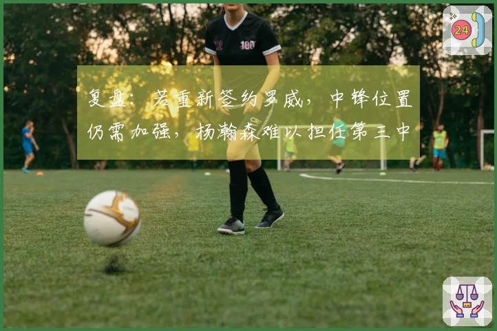 复盘：若重新签约罗威，中锋位置仍需加强，杨瀚森难以担任第三中锋