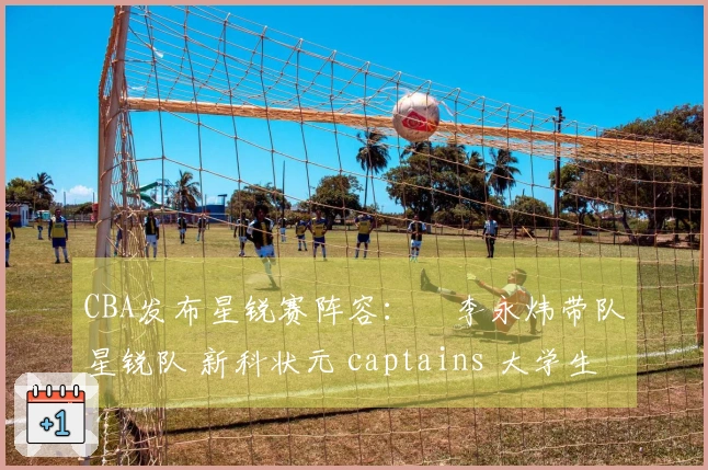 CBA发布星锐赛阵容：偰李永炜带队星锐队 新科状元 captains 大学生联队