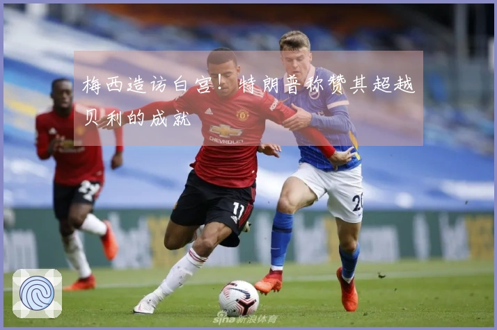 梅西造访白宫！特朗普称赞其超越贝利的成就