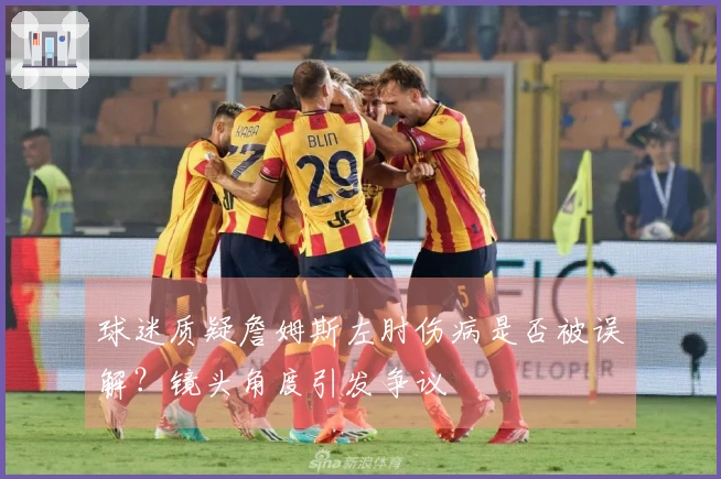 球迷质疑詹姆斯左肘伤病是否被误解？镜头角度引发争议